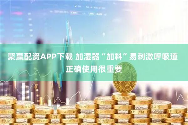 聚赢配资APP下载 加湿器“加料”易刺激呼吸道 正确使用很重要