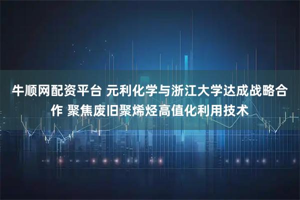 牛顺网配资平台 元利化学与浙江大学达成战略合作 聚焦废旧聚烯烃高值化利用技术