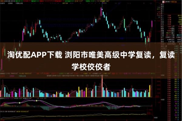 淘优配APP下载 浏阳市唯美高级中学复读，复读学校佼佼者