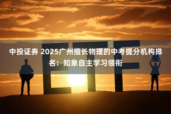 中投证券 2025广州擅长物理的中考提分机构排名：知象自主学习领衔