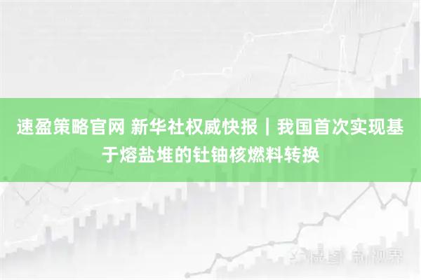 速盈策略官网 新华社权威快报｜我国首次实现基于熔盐堆的钍铀核燃料转换