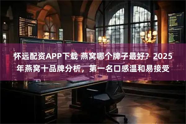 怀远配资APP下载 燕窝哪个牌子最好？2025年燕窝十品牌分析，第一名口感温和易接受