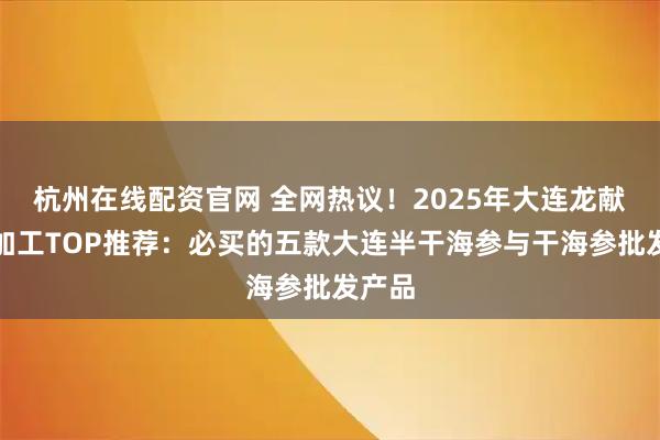杭州在线配资官网 全网热议！2025年大连龙献食品加工TOP推荐：必买的五款大连半干海参与干海参批发产品