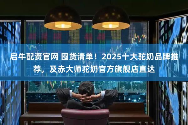 启牛配资官网 囤货清单！2025十大驼奶品牌推荐，及赤大师驼奶官方旗舰店直达