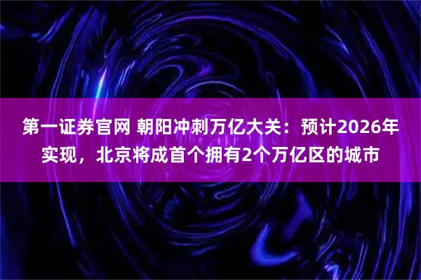 第一证券官网 朝阳冲刺万亿大关：预计2026年实现，北京将成首个拥有2个万亿区的城市