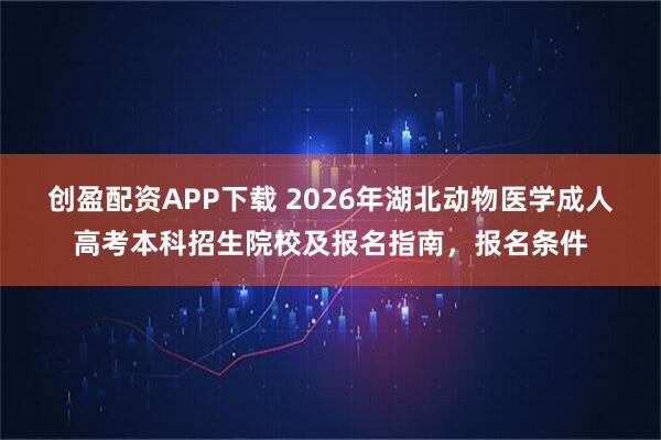 创盈配资APP下载 2026年湖北动物医学成人高考本科招生院校及报名指南,报名条件