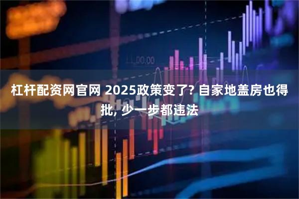 杠杆配资网官网 2025政策变了? 自家地盖房也得批, 少一步都违法