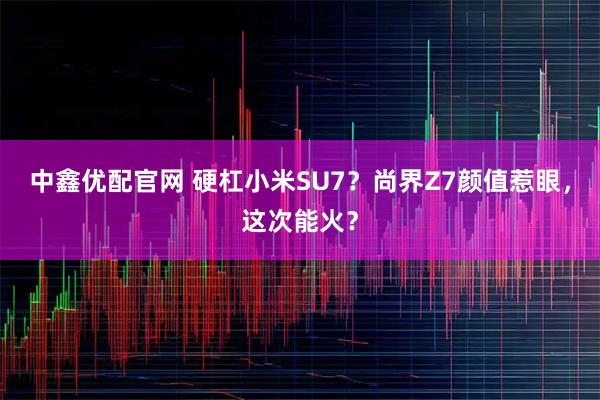 中鑫优配官网 硬杠小米SU7?尚界Z7颜值惹眼,这次能火?