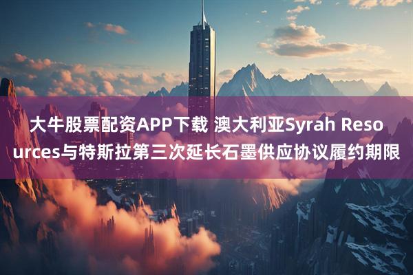 大牛股票配资APP下载 澳大利亚Syrah Resources与特斯拉第三次延长石墨供应协议履约期限