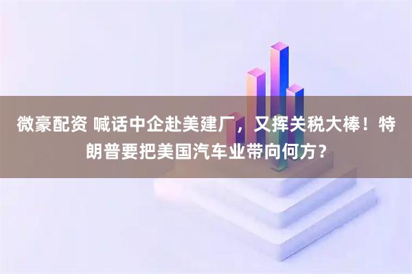 微豪配资 喊话中企赴美建厂，又挥关税大棒！特朗普要把美国汽车业带向何方？