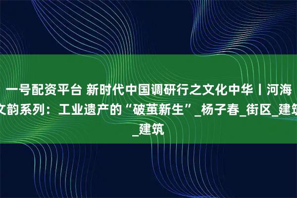 一号配资平台 新时代中国调研行之文化中华丨河海文韵系列：工业遗产的“破茧新生”_杨子春_街区_建筑