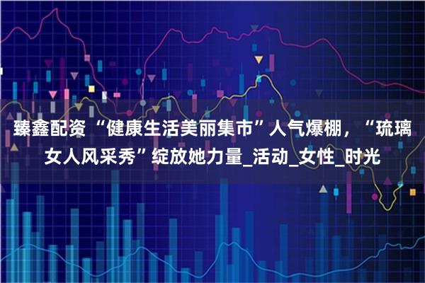 臻鑫配资 “健康生活美丽集市”人气爆棚，“琉璃女人风采秀”绽放她力量_活动_女性_时光