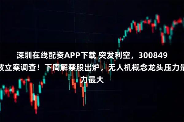 深圳在线配资APP下载 突发利空，300849，被立案调查！下周解禁股出炉，无人机概念龙头压力最大