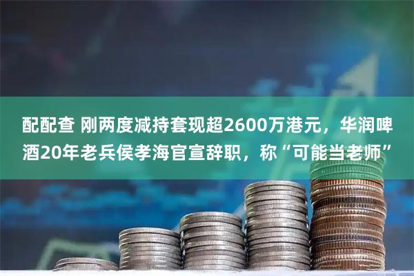 配配查 刚两度减持套现超2600万港元，华润啤酒20年老兵侯孝海官宣辞职，称“可能当老师”