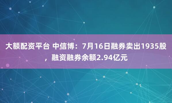 大额配资平台 中信博：7月16日融券卖出1935股，融资融券余额2.94亿元