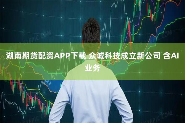 湖南期货配资APP下载 众诚科技成立新公司 含AI业务