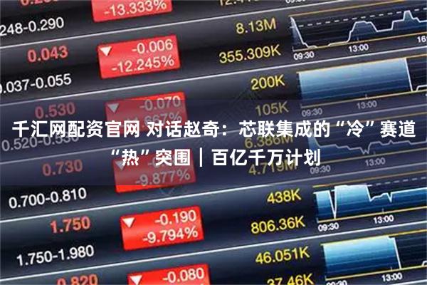 千汇网配资官网 对话赵奇：芯联集成的“冷”赛道“热”突围┃百亿千万计划
