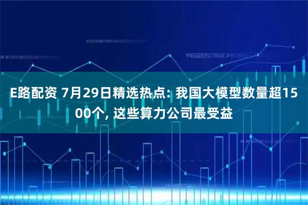 E路配资 7月29日精选热点: 我国大模型数量超1500个, 这些算力公司最受益