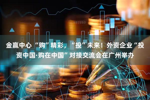金赢中心 “购”精彩，“投”未来！外资企业“投资中国·购在中国”对接交流会在广州举办