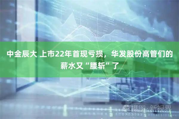 中金辰大 上市22年首现亏损，华发股份高管们的薪水又“腰斩”了