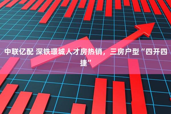 中联亿配 深铁璟城人才房热销，三房户型“四开四捷”